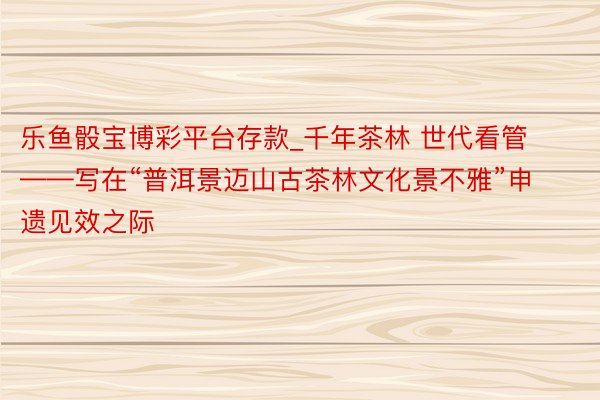 乐鱼骰宝博彩平台存款_千年茶林 世代看管——写在“普洱景迈山古茶林文化景不雅”申遗见效之际