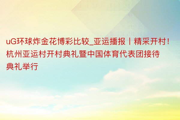 uG环球炸金花博彩比较_亚运播报丨精采开村！杭州亚运村开村典礼暨中国体育代表团接待典礼举行