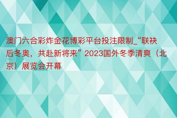 澳门六合彩炸金花博彩平台投注限制_“联袂后冬奥，共赴新将来” 2023国外冬季清爽（北京）展览会开幕