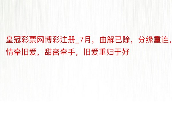 皇冠彩票网博彩注册_7月，曲解已除，分缘重连，情牵旧爱，甜密牵手，旧爱重归于好