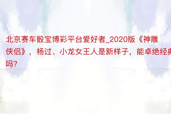 北京赛车骰宝博彩平台爱好者_2020版《神雕侠侣》，杨过、小龙女王人是新样子，能卓绝经典吗？