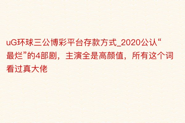 uG环球三公博彩平台存款方式_2020公认“最烂”的4部剧，主演全是高颜值，所有这个词看过真大佬