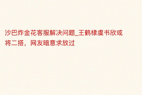 沙巴炸金花客服解决问题_王鹤棣虞书欣或将二搭，网友暗意求放过