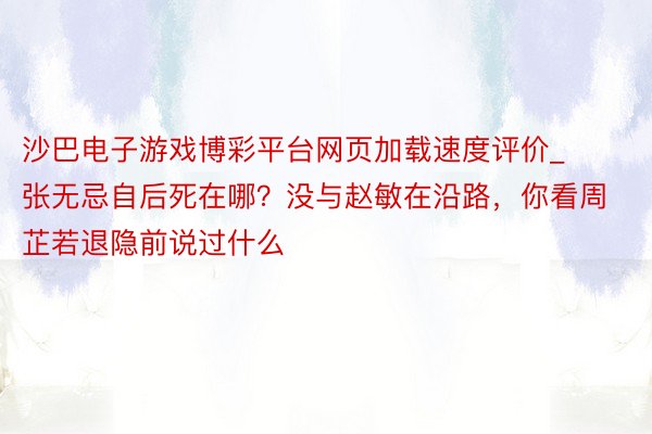 沙巴电子游戏博彩平台网页加载速度评价_张无忌自后死在哪？没与赵敏在沿路，你看周芷若退隐前说过什么