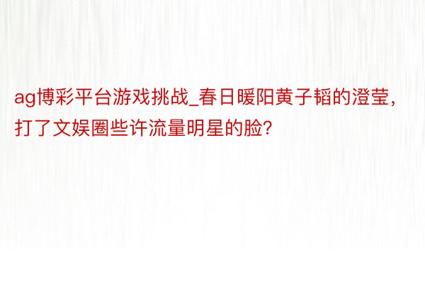 ag博彩平台游戏挑战_春日暖阳黄子韬的澄莹，打了文娱圈些许流量明星的脸？