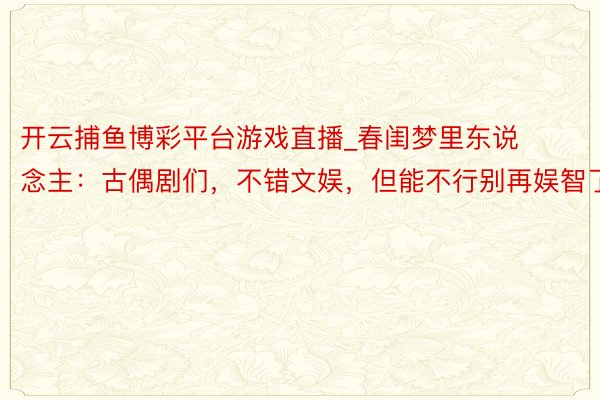 开云捕鱼博彩平台游戏直播_春闺梦里东说念主：古偶剧们，不错文娱，但能不行别再娱智了