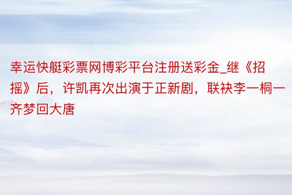 幸运快艇彩票网博彩平台注册送彩金_继《招摇》后，许凯再次出演于正新剧，联袂李一桐一齐梦回大唐