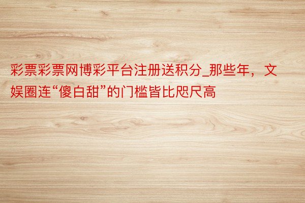 彩票彩票网博彩平台注册送积分_那些年，文娱圈连“傻白甜”的门槛皆比咫尺高