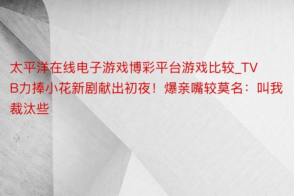 太平洋在线电子游戏博彩平台游戏比较_TVB力捧小花新剧献出初夜！爆亲嘴较莫名：叫我裁汰些