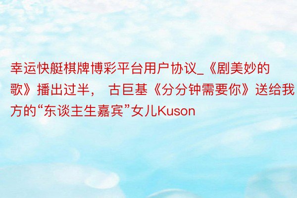 幸运快艇棋牌博彩平台用户协议_《剧美妙的歌》播出过半， 古巨基《分分钟需要你》送给我方的“东谈主生嘉宾”女儿Kuson