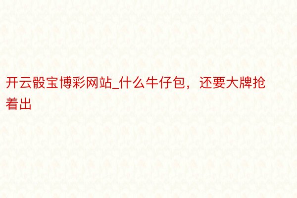 开云骰宝博彩网站_什么牛仔包，还要大牌抢着出