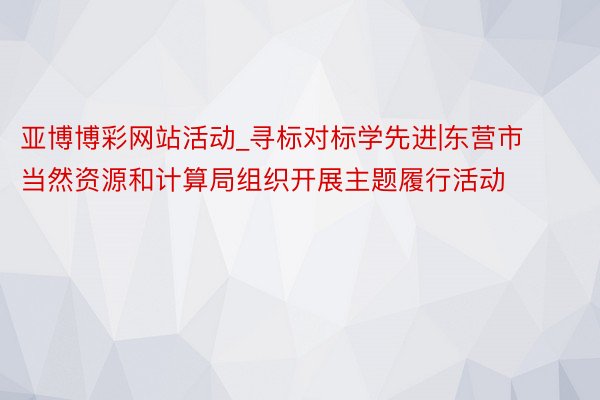 亚博博彩网站活动_寻标对标学先进|东营市当然资源和计算局组织开展主题履行活动